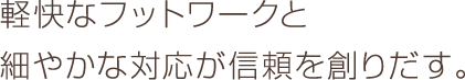 軽快なフットワークと細やかな対応が信頼を創りだす。